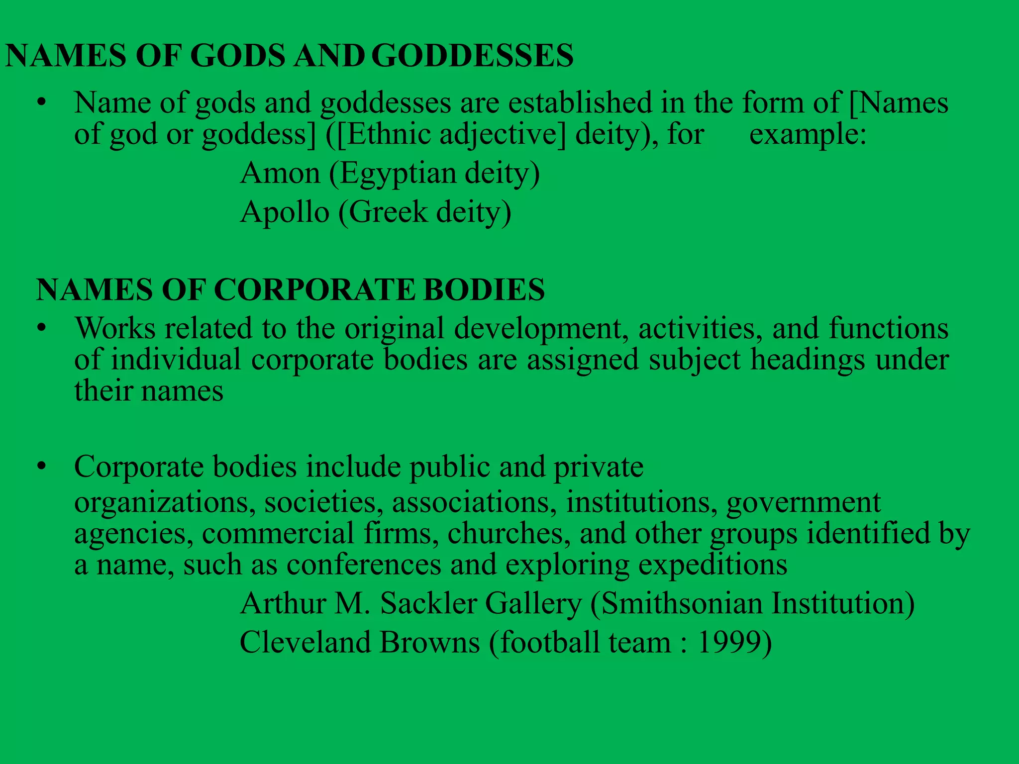 NAMES OF GODS ANDGODDESSES
• Name of gods and goddesses are established in the form of [Names
example:of god or goddess] ([Ethnic adjective] deity), for
Amon (Egyptian deity)
Apollo (Greek deity)
NAMES OF CORPORATE BODIES
• Works related to the original development, activities, and functions
of individual corporate bodies are assigned subject headings under
their names
• Corporate bodies include public and private
organizations, societies, associations, institutions, government
agencies, commercial firms, churches, and other groups identified by
a name, such as conferences and exploring expeditions
Arthur M. Sackler Gallery (Smithsonian Institution)
Cleveland Browns (football team : 1999)
 