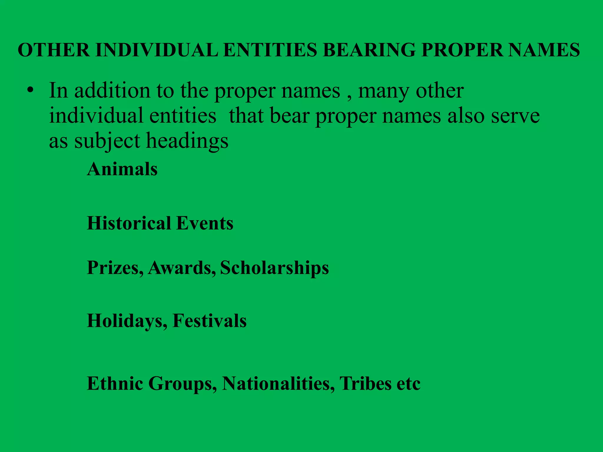 OTHER INDIVIDUAL ENTITIES BEARING PROPER NAMES
• In addition to the proper names , many other
individual entities that bear proper names also serve
as subject headings
Animals
Historical Events
Prizes, Awards, Scholarships
Holidays, Festivals
Ethnic Groups, Nationalities, Tribes etc
 