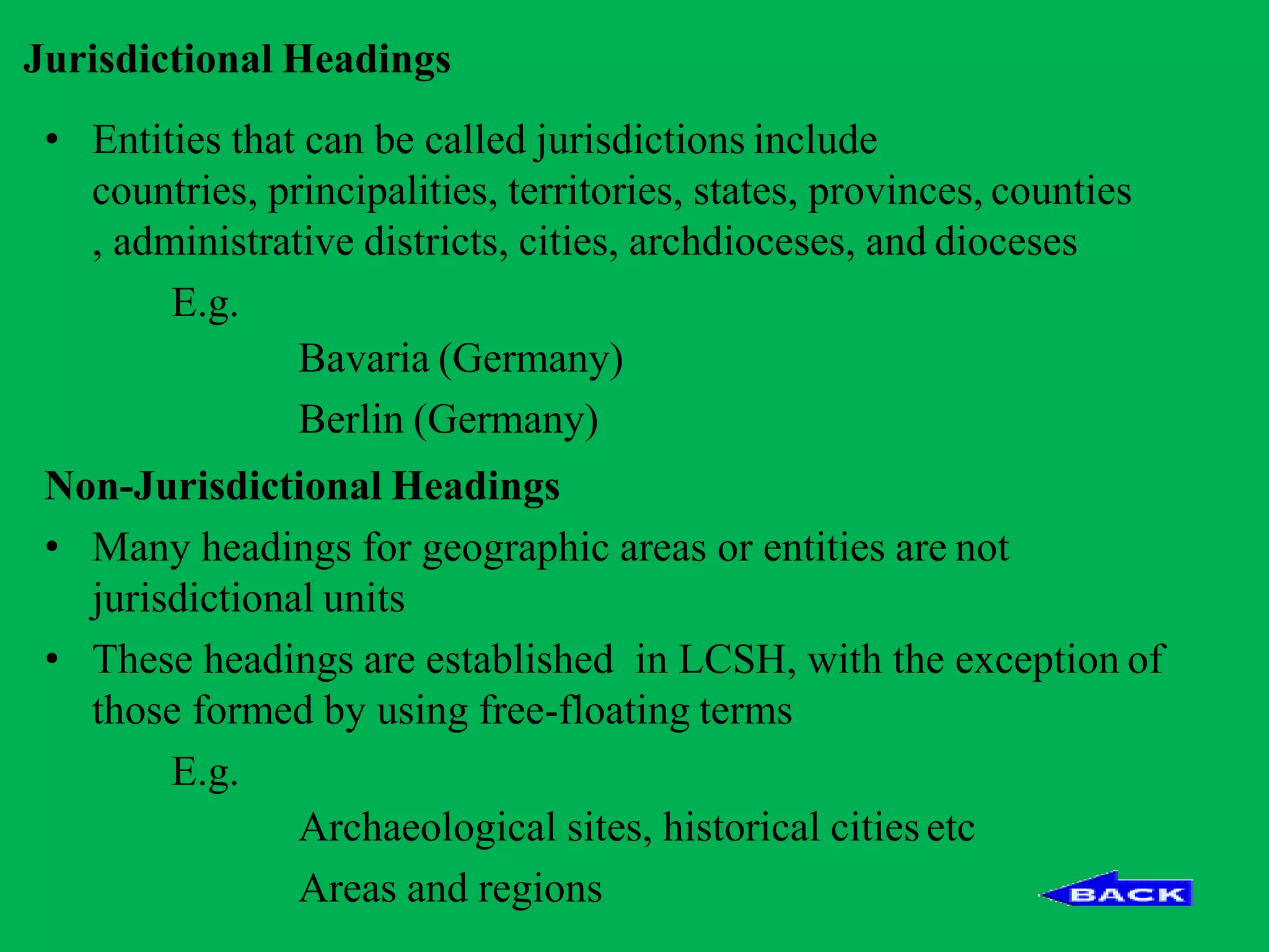 Jurisdictional Headings
• Entities that can be called jurisdictions include
countries, principalities, territories, states, provinces, counties
, administrative districts, cities, archdioceses, and dioceses
E.g.
Bavaria (Germany)
Berlin (Germany)
Non-Jurisdictional Headings
• Many headings for geographic areas or entities are not
jurisdictional units
• These headings are established in LCSH, with the exception of
those formed by using free-floating terms
E.g.
Archaeological sites, historical cities etc
Areas and regions
 