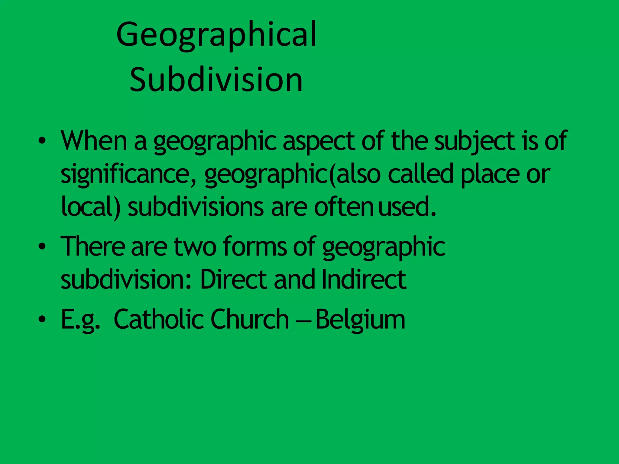 Geographical
Subdivision
• When a geographic aspect of the subject is of
significance, geographic(also called place or
local) subdivisions are oftenused.
• There are two forms of geographic
subdivision: Direct andIndirect
• E.g. Catholic Church –Belgium
 