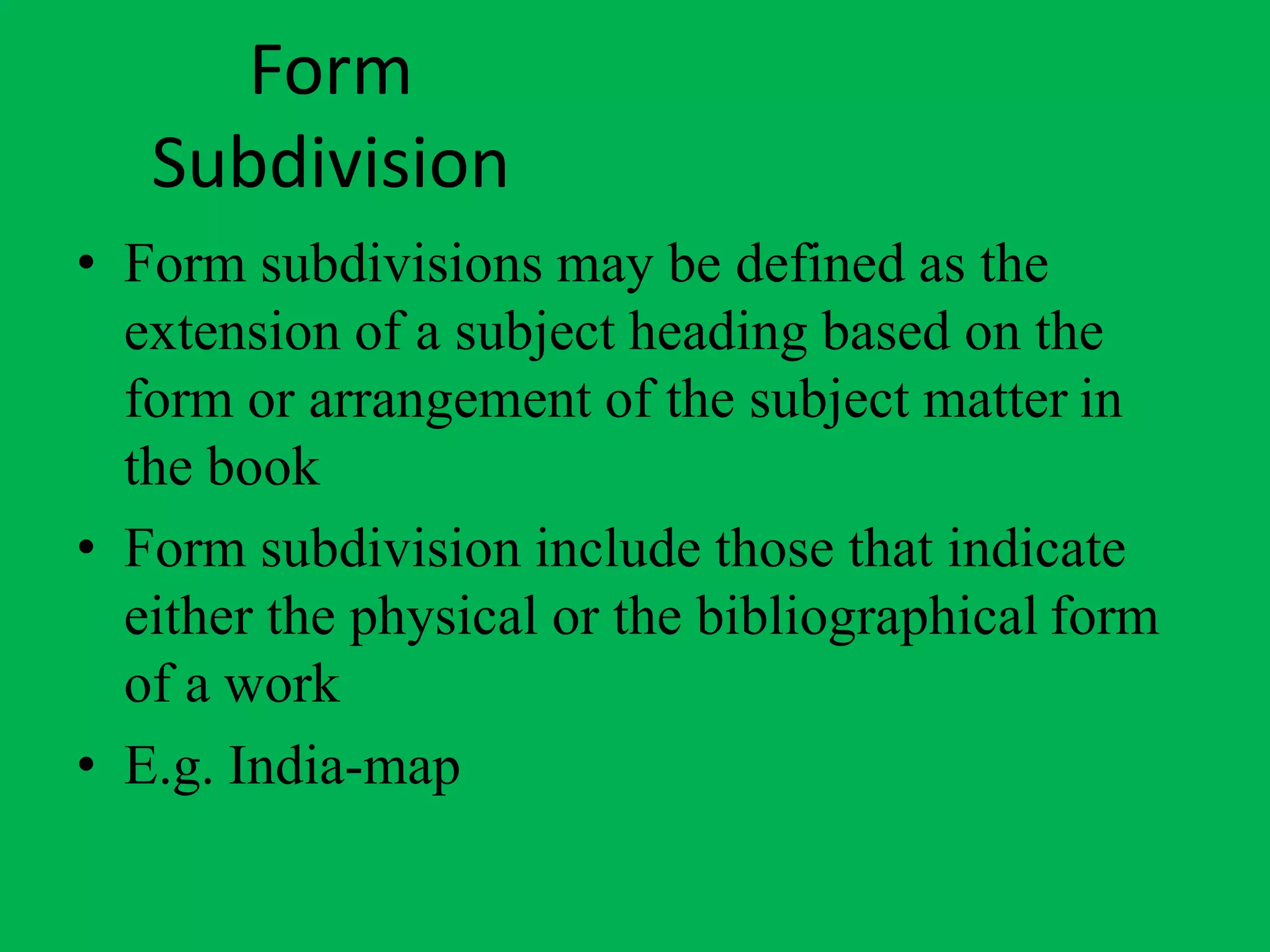 Form
Subdivision
• Form subdivisions may be defined as the
extension of a subject heading based on the
form or arrangement of the subject matter in
the book
• Form subdivision include those that indicate
either the physical or the bibliographical form
of a work
• E.g. India-map
 