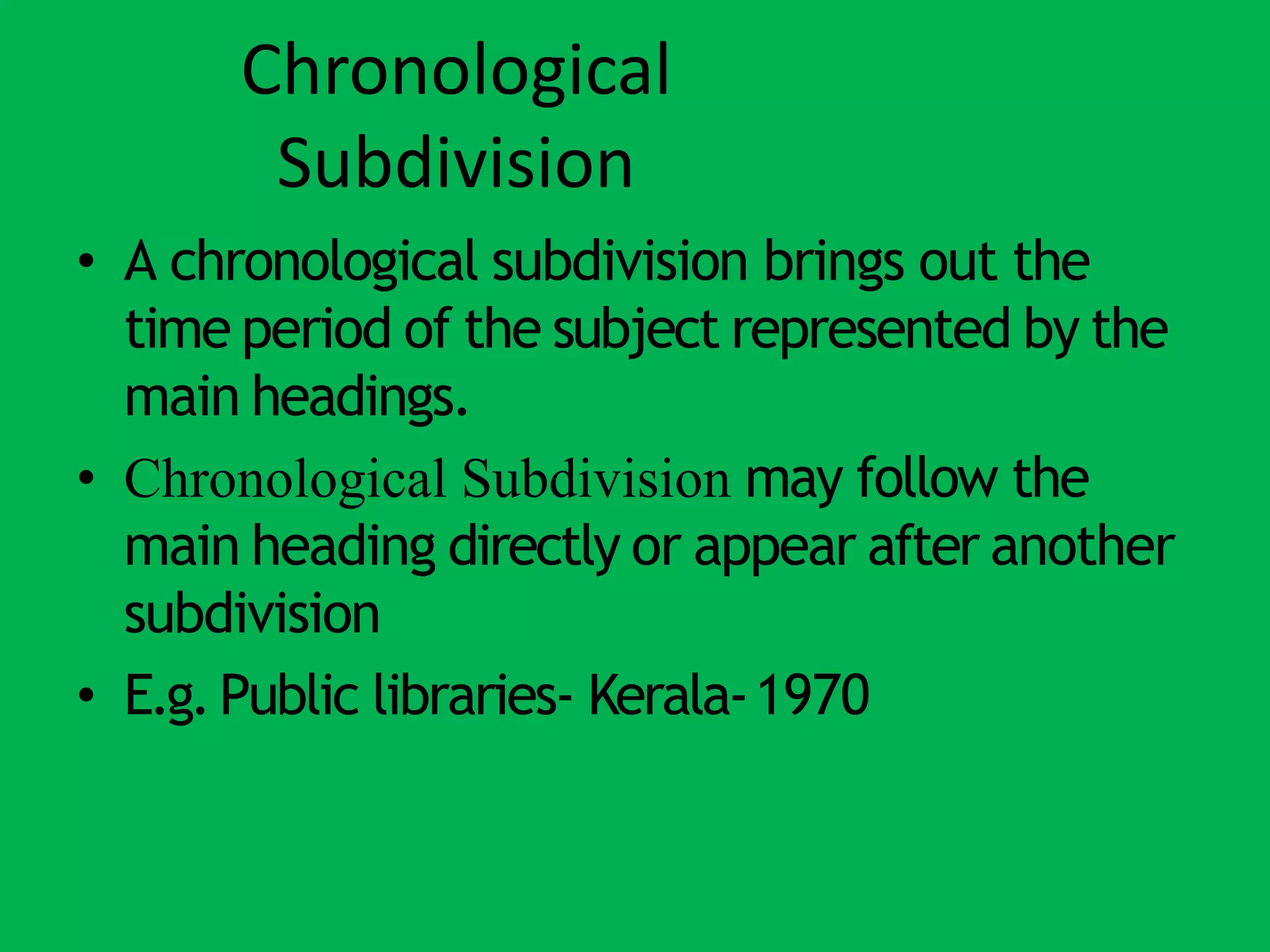 Chronological
Subdivision
• A chronological subdivision brings out the
time period of the subject represented by the
main headings.
• Chronological Subdivision may follow the
main heading directly or appear after another
subdivision
• E.g.Public libraries- Kerala-1970
 