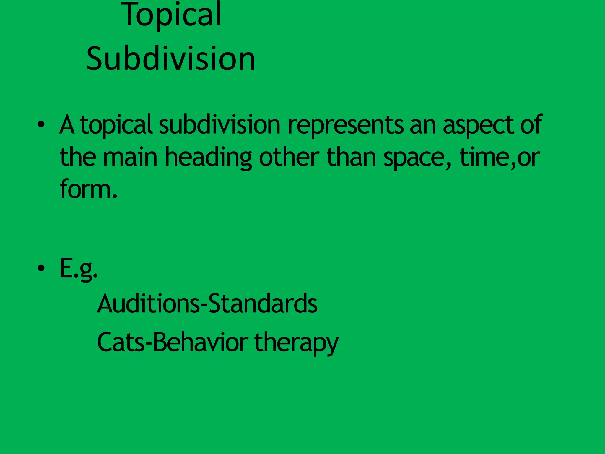 Topical
Subdivision
• A topical subdivision represents an aspect of
the main heading other than space, time,or
form.
• E.g.
Auditions-Standards
Cats-Behavior therapy
 