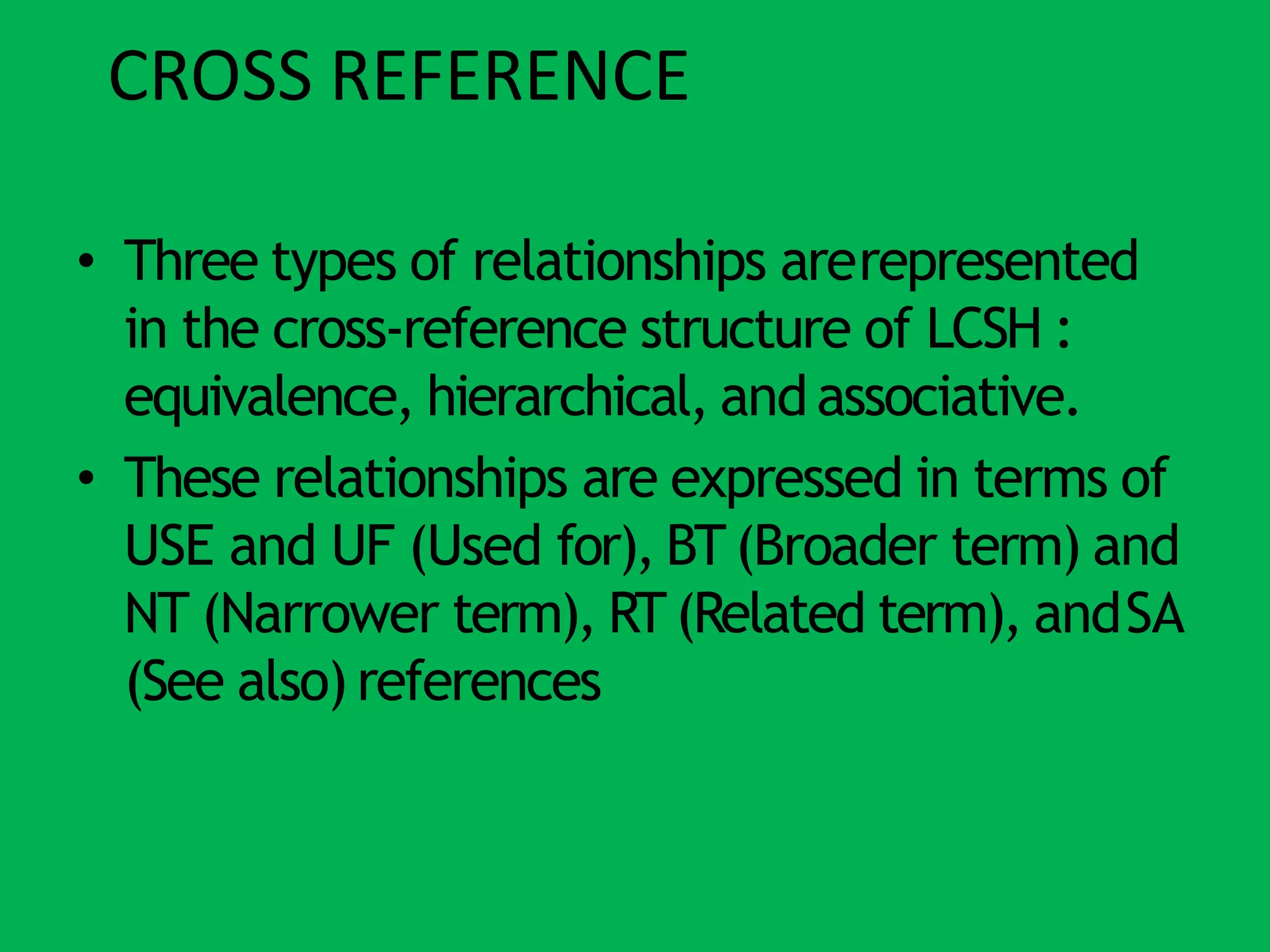 CROSS REFERENCE
• Three types of relationships arerepresented
in the cross-reference structure of LCSH :
equivalence, hierarchical, and associative.
• These relationships are expressed in terms of
USE and UF (Used for), BT(Broader term) and
NT (Narrower term), RT(Related term), andSA
(See also) references
 