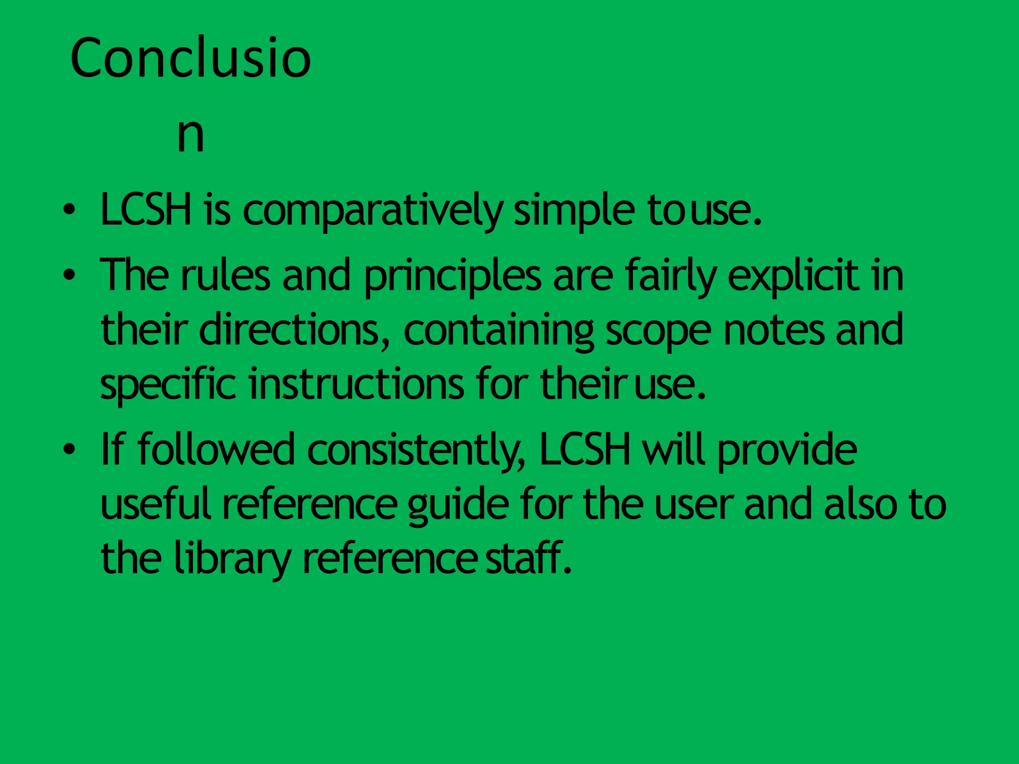 Conclusio
n
• LCSH is comparatively simple touse.
• The rules and principles are fairly explicit in
their directions, containing scope notes and
specific instructions for theiruse.
• If followed consistently, LCSH will provide
useful reference guide for the user and also to
the library referencestaff.
 