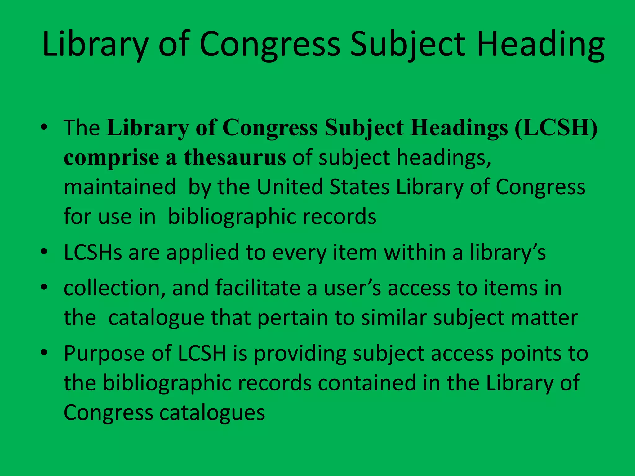 Library of Congress Subject Heading
• The Library of Congress Subject Headings (LCSH)
comprise a thesaurus of subject headings,
maintained by the United States Library of Congress
for use in bibliographic records
• LCSHs are applied to every item within a library’s
• collection, and facilitate a user’s access to items in
the catalogue that pertain to similar subject matter
• Purpose of LCSH is providing subject access points to
the bibliographic records contained in the Library of
Congress catalogues
 
