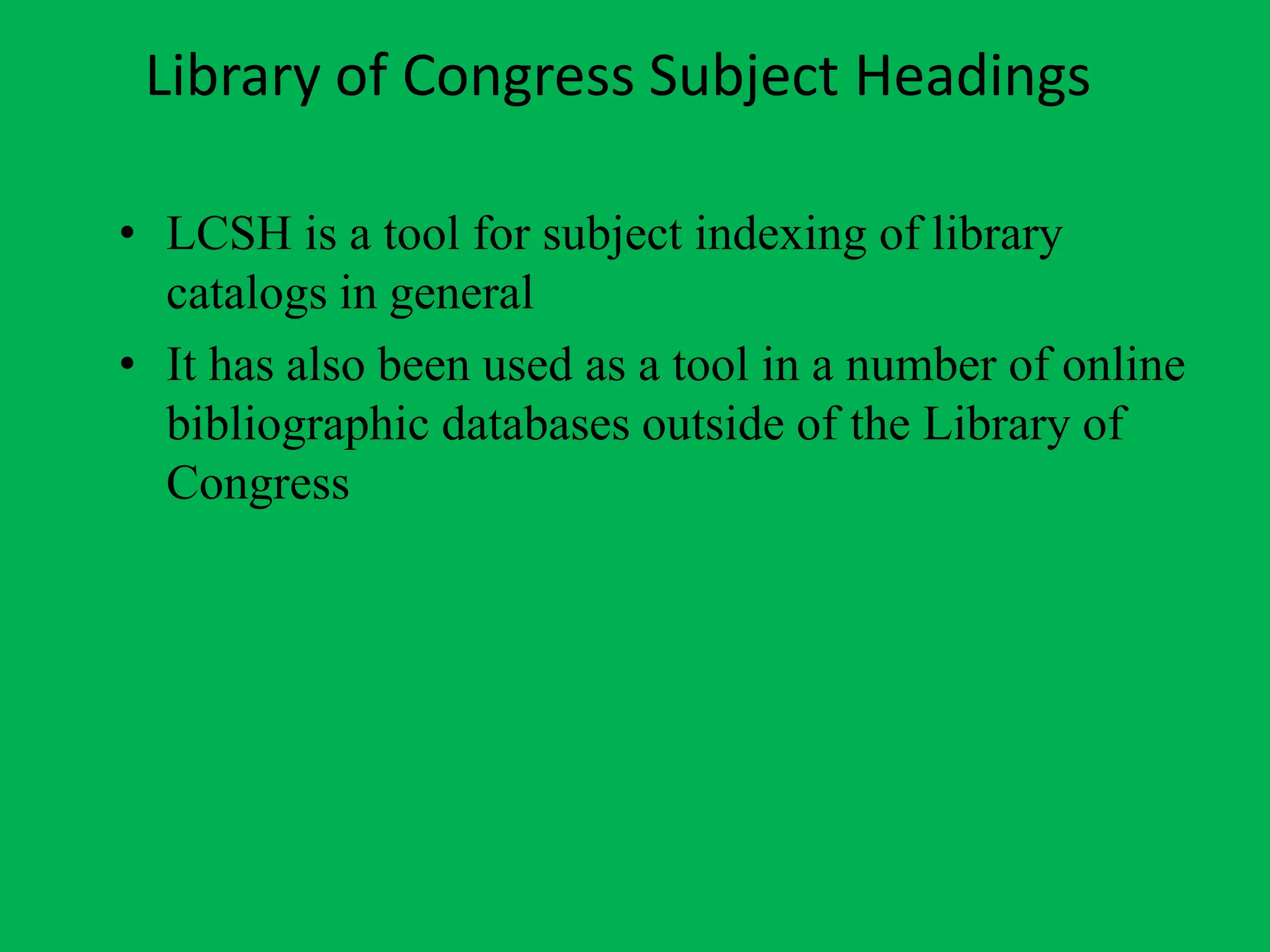 Library of Congress Subject Headings
• LCSH is a tool for subject indexing of library
catalogs in general
• It has also been used as a tool in a number of online
bibliographic databases outside of the Library of
Congress
 