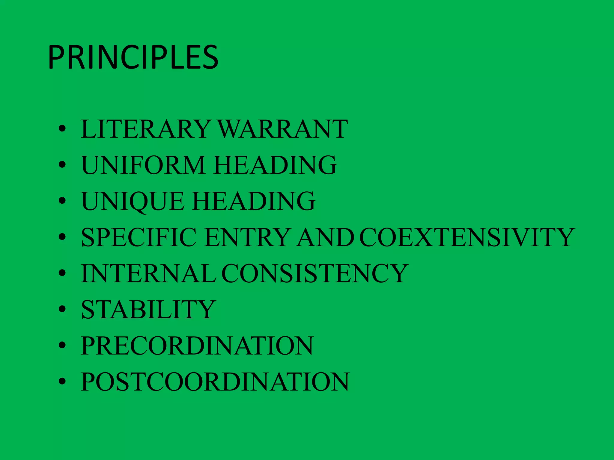 PRINCIPLES
• LITERARYWARRANT
• UNIFORM HEADING
• UNIQUE HEADING
• SPECIFIC ENTRYANDCOEXTENSIVITY
• INTERNAL CONSISTENCY
• STABILITY
• PRECORDINATION
• POSTCOORDINATION
 