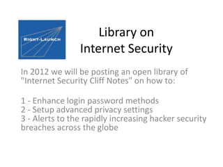Library on
                Internet Security
In 2012 we will be posting an open library of
"Internet Security Cliff Notes" on how to:

1 - Enhance login password methods
2 - Setup advanced privacy settings
3 - Alerts to the rapidly increasing hacker security
breaches across the globe
 