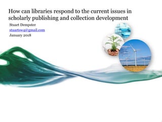 How can libraries respond to the current issues in
scholarly publishing and collection development
Stuart Dempster
stuartsw4@gmail.com
January 2018
 