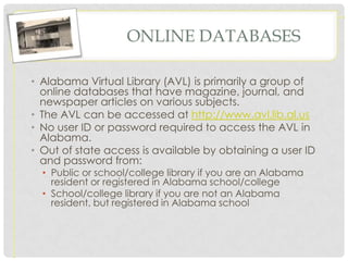 ONLINE DATABASES

• Alabama Virtual Library (AVL) is primarily a group of
  online databases that have magazine, journal, and
  newspaper articles on various subjects.
• The AVL can be accessed at http://www.avl.lib.al.us
• No user ID or password required to access the AVL in
  Alabama.
• Out of state access is available by obtaining a user ID
  and password from:
  • Public or school/college library if you are an Alabama
    resident or registered in Alabama school/college
  • School/college library if you are not an Alabama
    resident, but registered in Alabama school
 