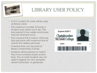 LIBRARY USER POLICY

• CVCC student ID cards will be used
  as library cards.
• The maximum number of books a
  student may check out is ten. The
  loan period is four weeks and books
  may be renewed once.
• The overdue fine is twenty cents per
  day per book with maximum fine of
  twenty-five dollars per book.
• Overdue fines can be paid at
  library’s Information Center.
• Students will be placed on hold if
  they have overdue books and/or
  fines. The on-hold students are not
  able to register for new semester,
  obtain transcripts, or graduate.
 