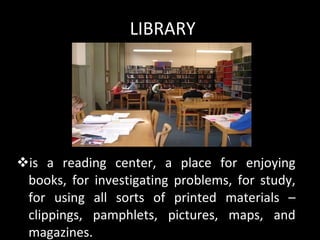 LIBRARY is a reading center, a place for enjoying books, for investigating problems, for study, for using all sorts of printed materials – clippings, pamphlets, pictures, maps, and magazines. 