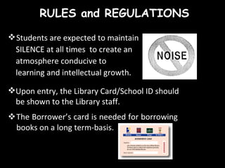RULES and REGULATIONS The Borrower’s card is needed for borrowing books on a long term-basis.  Students are expected to maintain  SILENCE at all times  to create an  atmosphere conducive to  learning and intellectual growth. Upon entry, the Library Card/School ID should  be shown to the Library staff. 