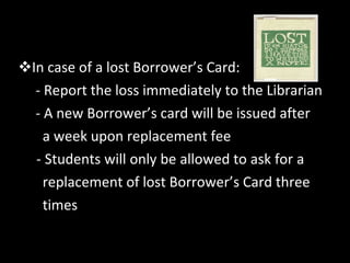 In case of a lost Borrower’s Card: - Report the loss immediately to the Librarian - A new Borrower’s card will be issued after  a week upon replacement fee - Students will only be allowed to ask for a  replacement of lost Borrower’s Card three  times 
