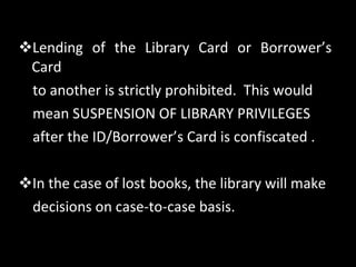 Lending of the Library Card or Borrower’s Card to another is strictly prohibited.  This would  mean SUSPENSION OF LIBRARY PRIVILEGES  after the ID/Borrower’s Card is confiscated . In the case of lost books, the library will make decisions on case-to-case basis.  