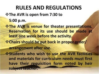 RULES AND REGULATIONS The AVR is open from 7:30 to  5:00 p.m. The AVR is venue for theater presentations. Reservation for its use should be made at least one week before the activity. Chairs should be put back in proper order/ arrangement after use. Students who wish to use the AVR facilities and materials for curriculum needs must first have their requisition form noted by heir subject teacher. 