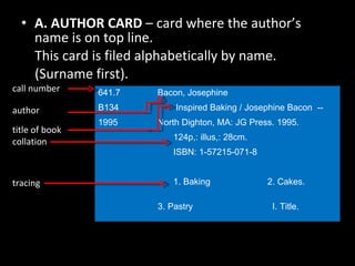 A. AUTHOR CARD  – card where the author’s name is on top line.  This card is filed alphabetically by name. (Surname first). 641.7  Bacon, Josephine B134  Inspired Baking / Josephine Bacon  --  1995  North Dighton, MA: JG Press. 1995.   124p,: illus,: 28cm.   ISBN: 1-57215-071-8   1. Baking   2. Cakes.    3. Pastry  I. Title. call number  author  title of book  collation tracing 