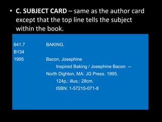 C. SUBJECT CARD  – same as the author card except that the top line tells the subject within the book. 641.7   BAKING. B134  1995 Bacon, Josephine   Inspired Baking / Josephine Bacon  --  North Dighton, MA: JG Press. 1995.   124p,: illus,: 28cm.   ISBN: 1-57215-071-8 