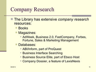 Company Research
 The Library has extensive company research
     resources:
          Books
          Magazines:
               AdWeek, Business 2.0, FastCompany, Forbes,
                Fortune, Sales & Marketing Management
          Databases:
               ABI/Inform, part of ProQuest
               Business Interface Searching
               Business Source Elite, part of Ebsco Host
               Company Dossier, a feature of LexisNexis
06/29/12                                                     18
 
