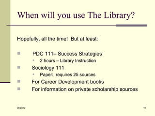 When will you use The Library?

Hopefully, all the time! But at least:

          PDC 111– Success Strategies
              2 hours – Library Instruction
          Sociology 111
              Paper: requires 25 sources
          For Career Development books
          For information on private scholarship sources


06/29/12                                                    19
 