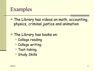 Examples
 The Library has videos on math, accounting,
     physics, criminal justice and animation

 The Library has books on:
          College reading
          College writing
          Test-taking
          Study Skills


06/29/12                                       5
 