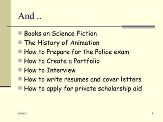 And ..
 Books on Science Fiction
 The History of Animation
 How to Prepare for the Police exam
 How to Create a Portfolio
 How to Interview
 How to write resumes and cover letters
 How to apply for private scholarship aid



06/29/12                                     6
 