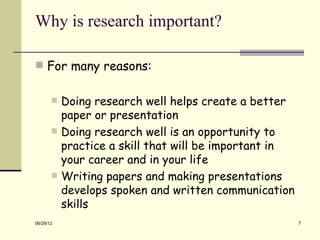 Why is research important?

 For many reasons:


          Doing research well helps create a better
           paper or presentation
          Doing research well is an opportunity to
           practice a skill that will be important in
           your career and in your life
          Writing papers and making presentations
           develops spoken and written communication
           skills
06/29/12                                                7
 
