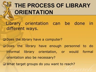 THE PROCESS OF LIBRARY
      ORIENTATION
 Library orientation            can    be    done     in
 different ways.

 Does the library have a computer?

 Does the library have enough personnel to do
  informal   library   orientation,   or   would   formal
  orientation also be necessary?

 What target groups do you want to reach?
 