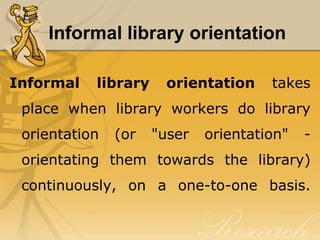 Informal library orientation

Informal   library     orientation    takes
 place when library workers do library
 orientation   (or   "user   orientation"   -
 orientating them towards the library)
 continuously, on a one-to-one basis.
 