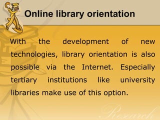 Online library orientation

With       the   development       of   new
technologies, library orientation is also
possible via the Internet. Especially
tertiary     institutions   like   university
libraries make use of this option.
 