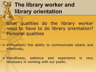 The library worker and
      library orientation

 What qualities do the library worker
 need to have to do library orientation?
 Personal qualities

• enthusiasm, the ability to communicate clearly and
  effectively,

• friendliness, patience and experience     is   very
  necessary in working with our public.
 