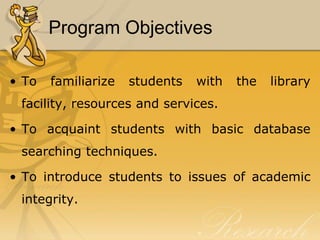 Program Objectives

• To   familiarize   students   with   the   library
 facility, resources and services.

• To acquaint students with basic database
 searching techniques.

• To introduce students to issues of academic
 integrity.
 