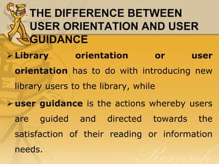 THE DIFFERENCE BETWEEN
       USER ORIENTATION AND USER
       GUIDANCE
 Library        orientation       or        user
 orientation has to do with introducing new
 library users to the library, while

 user guidance is the actions whereby users
 are    guided   and    directed   towards    the
 satisfaction of their reading or information
 needs.
 
