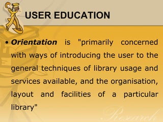 USER EDUCATION

• Orientation   is   "primarily   concerned
 with ways of introducing the user to the
 general techniques of library usage and
 services available, and the organisation,
 layout and facilities of a particular
 library"
 