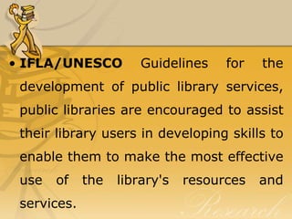 • IFLA/UNESCO          Guidelines    for   the
 development of public library services,
 public libraries are encouraged to assist
 their library users in developing skills to
 enable them to make the most effective
 use   of    the   library's   resources   and
 services.
 