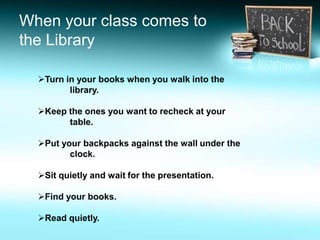 Turn in your books when you walk into the
library.
Keep the ones you want to recheck at your
table.
Put your backpacks against the wall under the
clock.
Sit quietly and wait for the presentation.
Find your books.
Read quietly.
When your class comes to
the Library
 
