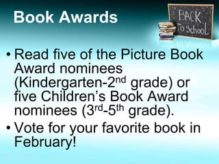 Book Awards 
• Read five of the Picture Book 
Award nominees 
(Kindergarten-2nd grade) or 
five Children’s Book Award 
nominees (3rd-5th grade). 
• Vote for your favorite book in 
February! 
 