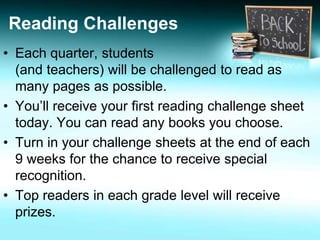 Reading Challenges 
• Each quarter, students 
(and teachers) will be challenged to read as 
many pages as possible. 
• You’ll receive your first reading challenge sheet 
today. You can read any books you choose. 
• Turn in your challenge sheets at the end of each 
9 weeks for the chance to receive special 
recognition. 
• Top readers in each grade level will receive 
prizes. 
 