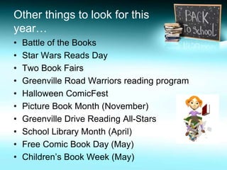 Other things to look for this 
year… 
• Battle of the Books 
• Star Wars Reads Day 
• Two Book Fairs 
• Greenville Road Warriors reading program 
• Halloween ComicFest 
• Picture Book Month (November) 
• Greenville Drive Reading All-Stars 
• School Library Month (April) 
• Free Comic Book Day (May) 
• Children’s Book Week (May) 
 