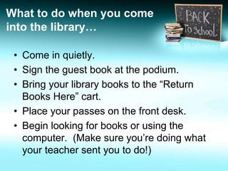 What to do when you come 
into the library… 
• Come in quietly. 
• Sign the guest book at the podium. 
• Bring your library books to the “Return 
Books Here” cart. 
• Place your passes on the front desk. 
• Begin looking for books or using the 
computer. (Make sure you’re doing what 
your teacher sent you to do!) 
 