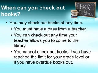 When can you check out 
books? 
• You may check out books at any time. 
• You must have a pass from a teacher. 
• You can check out any time your 
teacher allows you to come to the 
library. 
• You cannot check out books if you have 
reached the limit for your grade level or 
if you have overdue books out. 
 