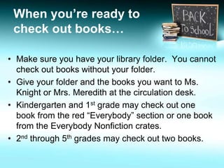 When you’re ready to 
check out books… 
• Make sure you have your library folder. You cannot 
check out books without your folder. 
• Give your folder and the books you want to Ms. 
Knight or Mrs. Meredith at the circulation desk. 
• Kindergarten and 1st grade may check out one 
book from the red “Everybody” section or one book 
from the Everybody Nonfiction crates. 
• 2nd through 5th grades may check out two books. 
 