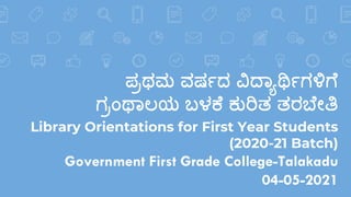 ಪ್ರಥಮ ವರ್ಷದ ವಿದ್ಯಾರ್ಥಷಗಳಿಗೆ
ಗರಂಥಯಲಯ ಬಳಕೆ ಕುರಿತ ತರಬೆೇತಿ
Library Orientations for First Year Students
(2020-21 Batch)
Government First Grade College-Talakadu
04-05-2021
 