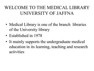 WELCOME TO THE MEDICAL LIBRARY
     UNIVERSITY OF JAFFNA

• Medical Library is one of the branch libraries
  of the University library
• Established in 1978
• It mainly supports the undergraduate medical
  education in its learning, teaching and research
  activities
 