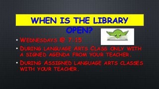 WHEN IS THE LIBRARY
OPEN?
• WEDNESDAYS @ 7:15
• DURING LANGUAGE ARTS CLASS ONLY WITH
A SIGNED AGENDA FROM YOUR TEACHER.
• DURING ASSIGNED LANGUAGE ARTS CLASSES
WITH YOUR TEACHER.
 
