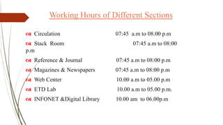 Working Hours of Different Sections
 Circulation 07:45 a.m to 08.00 p.m
 Stack Room 07:45 a.m to 08:00
p.m
 Reference & Journal 07:45 a.m to 08:00 p.m
 Magazines & Newspapers 07:45 a.m to 08:00 p.m
 Web Center 10.00 a.m to 05.00 p.m
 ETD Lab 10.00 a.m to 05.00 p.m.
 INFONET &Digital Library 10.00 am to 06.00p.m
 