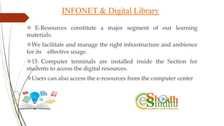 INFONET & Digital Library
 E-Resources constitute a major segment of our learning
materials.
We facilitate and manage the right infrastructure and ambience
for its effective usage.
15 Computer terminals are installed inside the Section for
students to access the digital resources.
Users can also access the e-resources from the computer center
 