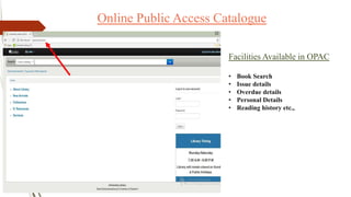 Online Public Access Catalogue
Facilities Available in OPAC
• Book Search
• Issue details
• Overdue details
• Personal Details
• Reading history etc.,
 