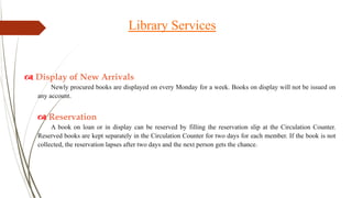  Display of New Arrivals
Newly procured books are displayed on every Monday for a week. Books on display will not be issued on
any account.
 Reservation
A book on loan or in display can be reserved by filling the reservation slip at the Circulation Counter.
Reserved books are kept separately in the Circulation Counter for two days for each member. If the book is not
collected, the reservation lapses after two days and the next person gets the chance.
Library Services
 